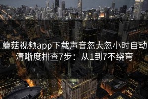蘑菇视频app下载声音忽大忽小时自动清晰度排查7步：从1到7不绕弯