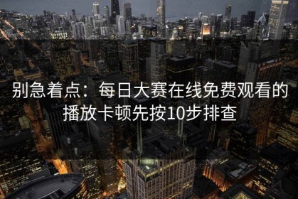 别急着点：每日大赛在线免费观看的播放卡顿先按10步排查