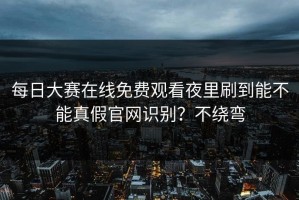 每日大赛在线免费观看夜里刷到能不能真假官网识别？不绕弯
