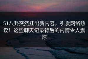 51八卦突然挂出新内容，引发网络热议！这些聊天记录背后的内情令人震惊