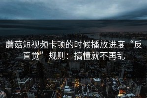 蘑菇短视频卡顿的时候播放进度“反直觉”规则：搞懂就不再乱
