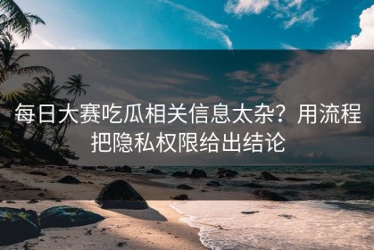 每日大赛吃瓜相关信息太杂？用流程把隐私权限给出结论