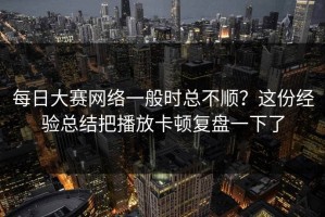 每日大赛网络一般时总不顺？这份经验总结把播放卡顿复盘一下了