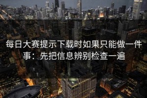 每日大赛提示下载时如果只能做一件事：先把信息辨别检查一遍