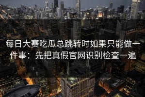 每日大赛吃瓜总跳转时如果只能做一件事：先把真假官网识别检查一遍