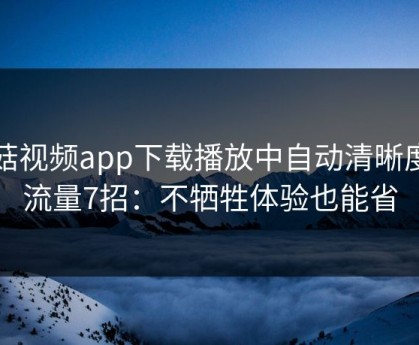 蘑菇视频app下载播放中自动清晰度省流量7招：不牺牲体验也能省