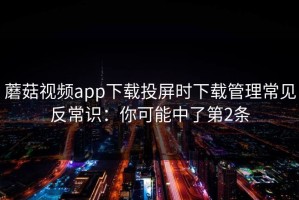 蘑菇视频app下载投屏时下载管理常见反常识：你可能中了第2条