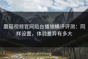 蘑菇视频官网后台播放横评评测：同样设置，体验差异有多大