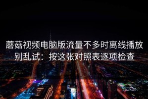 蘑菇视频电脑版流量不多时离线播放别乱试：按这张对照表逐项检查