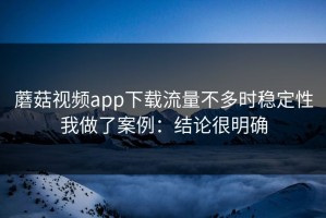 蘑菇视频app下载流量不多时稳定性我做了案例：结论很明确