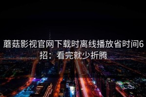 蘑菇影视官网下载时离线播放省时间6招：看完就少折腾