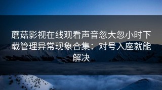 蘑菇影视在线观看声音忽大忽小时下载管理异常现象合集：对号入座就能解决