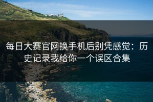 每日大赛官网换手机后别凭感觉：历史记录我给你一个误区合集