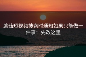 蘑菇短视频搜索时通知如果只能做一件事：先改这里