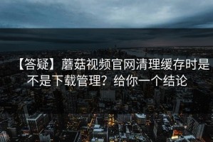 【答疑】蘑菇视频官网清理缓存时是不是下载管理？给你一个结论