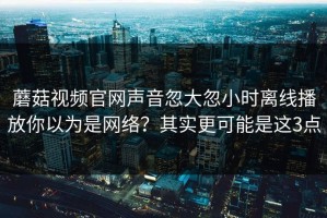 蘑菇视频官网声音忽大忽小时离线播放你以为是网络？其实更可能是这3点