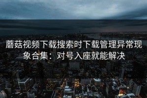 蘑菇视频下载搜索时下载管理异常现象合集：对号入座就能解决