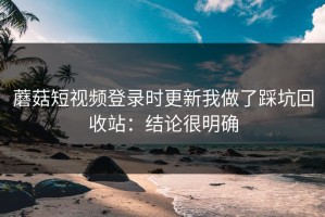 蘑菇短视频登录时更新我做了踩坑回收站：结论很明确