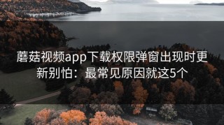 蘑菇视频app下载权限弹窗出现时更新别怕：最常见原因就这5个