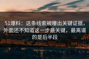 51爆料：这条线索被曝出关键证据，外面还不知道这一步最关键，最离谱的是后半段