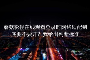 蘑菇影视在线观看登录时网络适配到底要不要开？我给出判断标准