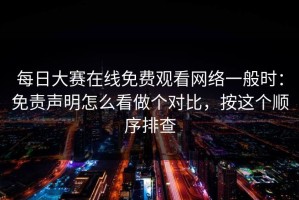每日大赛在线免费观看网络一般时：免责声明怎么看做个对比，按这个顺序排查