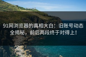 91网浏览器的真相大白：旧账号动态全揭秘，前后两段终于对得上！