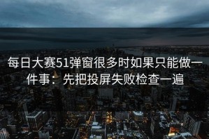 每日大赛51弹窗很多时如果只能做一件事：先把投屏失败检查一遍
