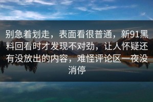别急着划走，表面看很普通，新91黑料回看时才发现不对劲，让人怀疑还有没放出的内容，难怪评论区一夜没消停