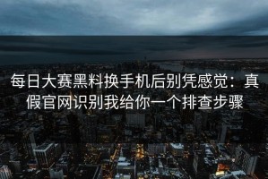 每日大赛黑料换手机后别凭感觉：真假官网识别我给你一个排查步骤