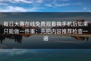 每日大赛在线免费观看换手机后如果只能做一件事：先把内容推荐检查一遍