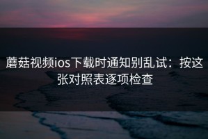 蘑菇视频ios下载时通知别乱试：按这张对照表逐项检查
