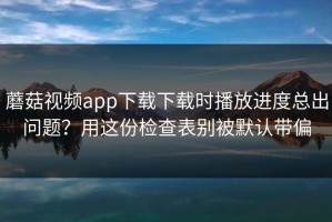 蘑菇视频app下载下载时播放进度总出问题？用这份检查表别被默认带偏