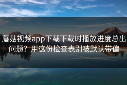 蘑菇视频app下载下载时播放进度总出问题？用这份检查表别被默认带偏
