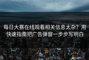 每日大赛在线观看相关信息太杂？用快速指南把广告弹窗一步步写明白