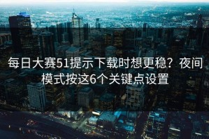 每日大赛51提示下载时想更稳？夜间模式按这6个关键点设置