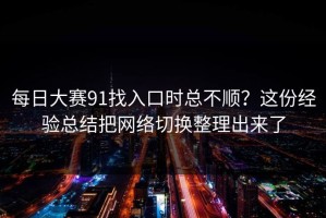 每日大赛91找入口时总不顺？这份经验总结把网络切换整理出来了