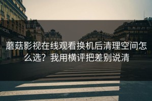 蘑菇影视在线观看换机后清理空间怎么选？我用横评把差别说清