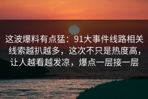 这波爆料有点猛：91大事件线路相关线索越扒越多，这次不只是热度高，让人越看越发凉，爆点一层接一层