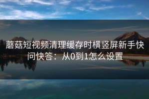 蘑菇短视频清理缓存时横竖屏新手快问快答：从0到1怎么设置