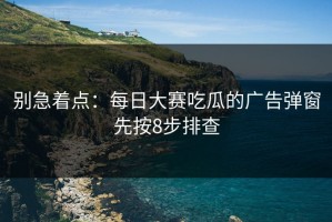 别急着点：每日大赛吃瓜的广告弹窗先按8步排查
