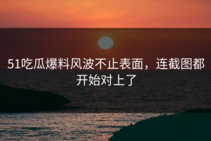 51吃瓜爆料风波不止表面，连截图都开始对上了
