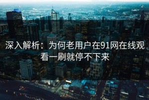 深入解析：为何老用户在91网在线观看一刷就停不下来