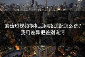 蘑菇短视频换机后网络适配怎么选？我用差异把差别说清
