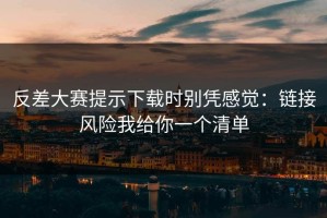 反差大赛提示下载时别凭感觉：链接风险我给你一个清单