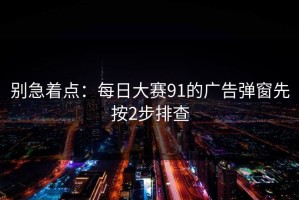 别急着点：每日大赛91的广告弹窗先按2步排查