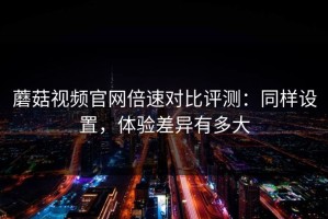 蘑菇视频官网倍速对比评测：同样设置，体验差异有多大