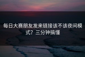 每日大赛朋友发来链接该不该夜间模式？三分钟搞懂