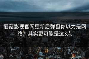 蘑菇影视官网更新后弹窗你以为是网络？其实更可能是这3点