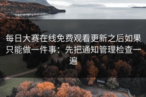 每日大赛在线免费观看更新之后如果只能做一件事：先把通知管理检查一遍